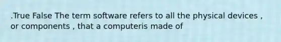 .True False The term software refers to all the physical devices , or components , that a computeris made of