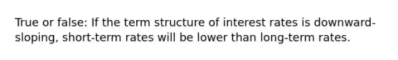 True or false: If the term structure of interest rates is downward-sloping, short-term rates will be lower than long-term rates.