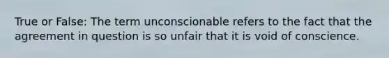 True or False: The term unconscionable refers to the fact that the agreement in question is so unfair that it is void of conscience.