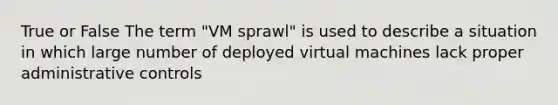 True or False The term "VM sprawl" is used to describe a situation in which large number of deployed virtual machines lack proper administrative controls