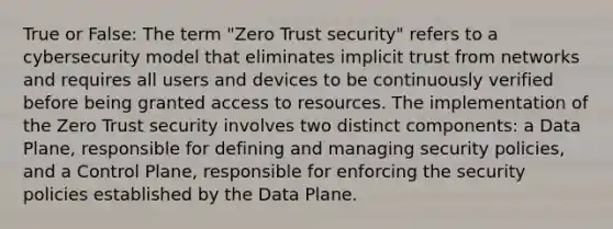 True or False: The term "Zero Trust security" refers to a cybersecurity model that eliminates implicit trust from networks and requires all users and devices to be continuously verified before being granted access to resources. The implementation of the Zero Trust security involves two distinct components: a Data Plane, responsible for defining and managing security policies, and a Control Plane, responsible for enforcing the security policies established by the Data Plane.