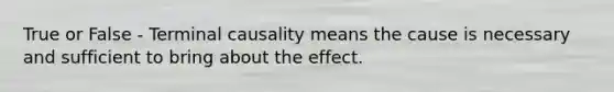 True or False - Terminal causality means the cause is necessary and sufficient to bring about the effect.