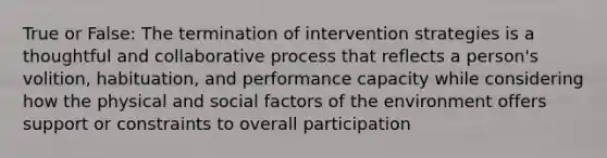 True or False: The termination of intervention strategies is a thoughtful and collaborative process that reflects a person's volition, habituation, and performance capacity while considering how the physical and social factors of the environment offers support or constraints to overall participation