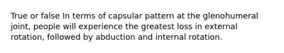 True or false In terms of capsular pattern at the glenohumeral joint, people will experience the greatest loss in external rotation, followed by abduction and internal rotation.