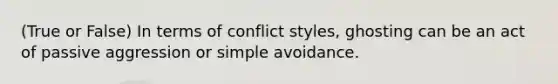 (True or False) In terms of conflict styles, ghosting can be an act of passive aggression or simple avoidance.