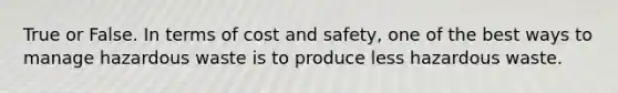 True or False. In terms of cost and safety, one of the best ways to manage hazardous waste is to produce less hazardous waste.