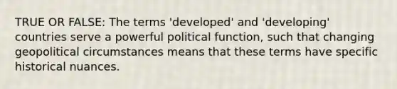 TRUE OR FALSE: The terms 'developed' and 'developing' countries serve a powerful political function, such that changing geopolitical circumstances means that these terms have specific historical nuances.