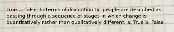 True or false: In terms of discontinuity, people are described as passing through a sequence of stages in which change is quantitatively rather than qualitatively different. a. True b. False