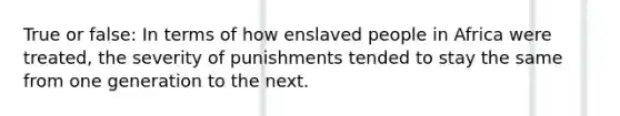 True or false: In terms of how enslaved people in Africa were treated, the severity of punishments tended to stay the same from one generation to the next.