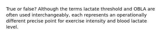 True or false? Although the terms lactate threshold and OBLA are often used interchangeably, each represents an operationally different precise point for exercise intensity and blood lactate level.