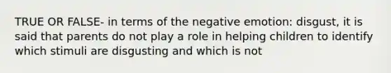 TRUE OR FALSE- in terms of the negative emotion: disgust, it is said that parents do not play a role in helping children to identify which stimuli are disgusting and which is not