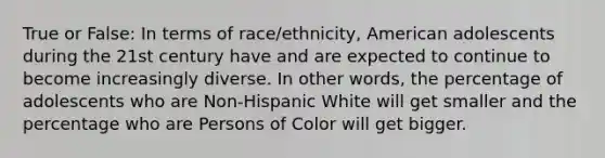 True or False: In terms of race/ethnicity, American adolescents during the 21st century have and are expected to continue to become increasingly diverse. In other words, the percentage of adolescents who are Non-Hispanic White will get smaller and the percentage who are Persons of Color will get bigger.