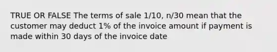 TRUE OR FALSE The terms of sale 1/10, n/30 mean that the customer may deduct 1% of the invoice amount if payment is made within 30 days of the invoice date