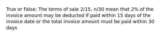 True or False: The terms of sale 2/15, n/30 mean that 2% of the invoice amount may be deducted if paid within 15 days of the invoice date or the total invoice amount must be paid within 30 days