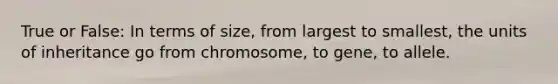 True or False: In terms of size, from largest to smallest, the units of inheritance go from chromosome, to gene, to allele.