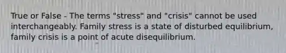 True or False - The terms "stress" and "crisis" cannot be used interchangeably. Family stress is a state of disturbed equilibrium, family crisis is a point of acute disequilibrium.