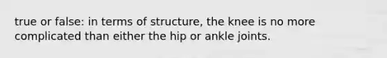 true or false: in terms of structure, the knee is no more complicated than either the hip or ankle joints.