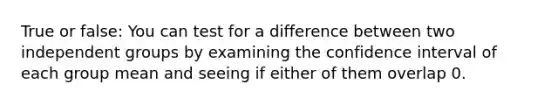 True or false: You can test for a difference between two independent groups by examining the confidence interval of each group mean and seeing if either of them overlap 0.