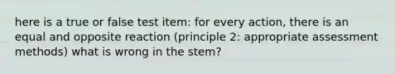 here is a true or false test item: for every action, there is an equal and opposite reaction (principle 2: appropriate assessment methods) what is wrong in the stem?