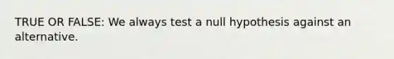 TRUE OR FALSE: We always test a null hypothesis against an alternative.