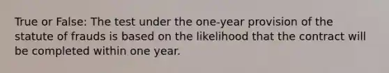 True or False: The test under the one-year provision of the statute of frauds is based on the likelihood that the contract will be completed within one year.