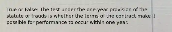 True or False: The test under the one-year provision of the statute of frauds is whether the terms of the contract make it possible for performance to occur within one year.