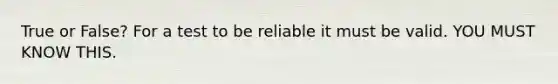 True or False? For a test to be reliable it must be valid. YOU MUST KNOW THIS.