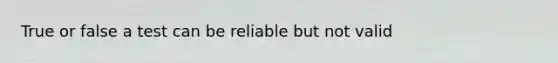True or false a test can be reliable but not valid
