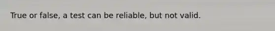 True or false, a test can be reliable, but not valid.