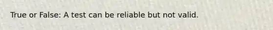 True or False: A test can be reliable but not valid.