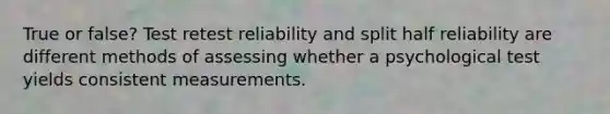 True or false? Test retest reliability and split half reliability are different methods of assessing whether a psychological test yields consistent measurements.