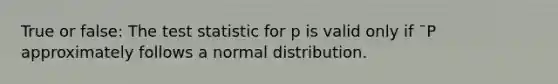 True or false: The test statistic for p is valid only if ¯P approximately follows a normal distribution.