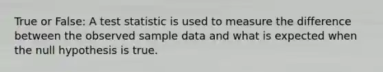 True or False: A test statistic is used to measure the difference between the observed sample data and what is expected when the null hypothesis is true.