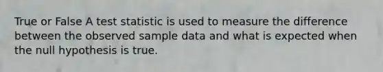 True or False A test statistic is used to measure the difference between the observed sample data and what is expected when the null hypothesis is true.