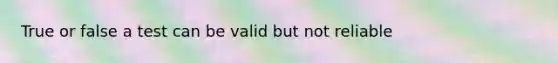 True or false a test can be valid but not reliable