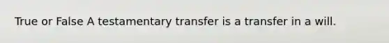 True or False A testamentary transfer is a transfer in a will.