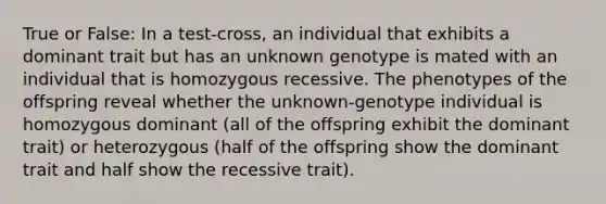 True or False: In a test-cross, an individual that exhibits a dominant trait but has an unknown genotype is mated with an individual that is homozygous recessive. The phenotypes of the offspring reveal whether the unknown-genotype individual is homozygous dominant (all of the offspring exhibit the dominant trait) or heterozygous (half of the offspring show the dominant trait and half show the recessive trait).