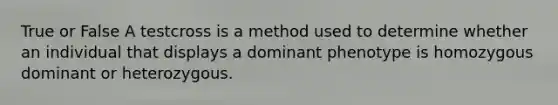 True or False A testcross is a method used to determine whether an individual that displays a dominant phenotype is homozygous dominant or heterozygous.