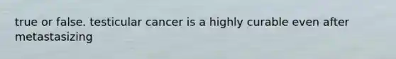 true or false. testicular cancer is a highly curable even after metastasizing