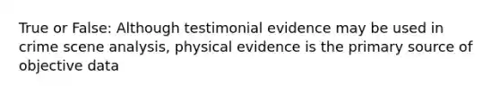 True or False: Although testimonial evidence may be used in crime scene analysis, physical evidence is the primary source of objective data