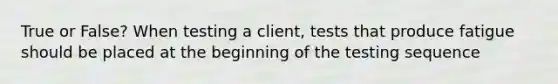 True or False? When testing a client, tests that produce fatigue should be placed at the beginning of the testing sequence