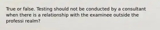 True or false. Testing should not be conducted by a consultant when there is a relationship with the examinee outside the professi realm?