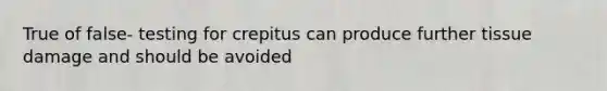 True of false- testing for crepitus can produce further tissue damage and should be avoided