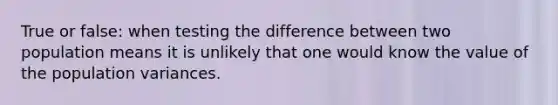 True or false: when testing the difference between two population means it is unlikely that one would know the value of the population variances.