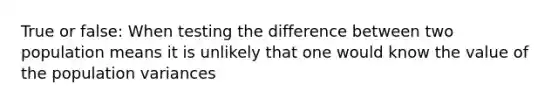 True or false: When testing the difference between two population means it is unlikely that one would know the value of the population variances