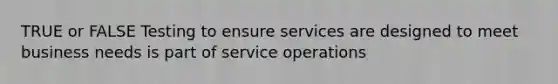 TRUE or FALSE Testing to ensure services are designed to meet business needs is part of service operations