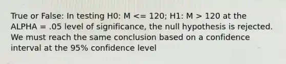 True or False: In testing H0: M 120 at the ALPHA = .05 level of significance, the null hypothesis is rejected. We must reach the same conclusion based on a confidence interval at the 95% confidence level