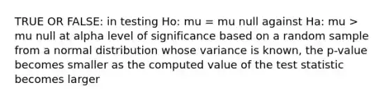 TRUE OR FALSE: in testing Ho: mu = mu null against Ha: mu > mu null at alpha level of significance based on a random sample from a normal distribution whose variance is known, the p-value becomes smaller as the computed value of <a href='https://www.questionai.com/knowledge/kzeQt8hpQB-the-test-statistic' class='anchor-knowledge'>the test statistic</a> becomes larger