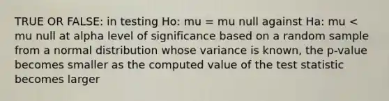 TRUE OR FALSE: in testing Ho: mu = mu null against Ha: mu < mu null at alpha level of significance based on a random sample from a normal distribution whose variance is known, the p-value becomes smaller as the computed value of the test statistic becomes larger