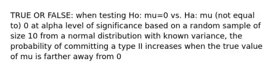 TRUE OR FALSE: when testing Ho: mu=0 vs. Ha: mu (not equal to) 0 at alpha level of significance based on a random sample of size 10 from a normal distribution with known variance, the probability of committing a type II increases when the true value of mu is farther away from 0